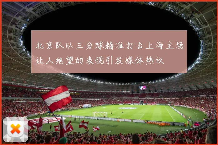 北京队以三分球精准打击上海主场让人绝望的表现引发媒体热议