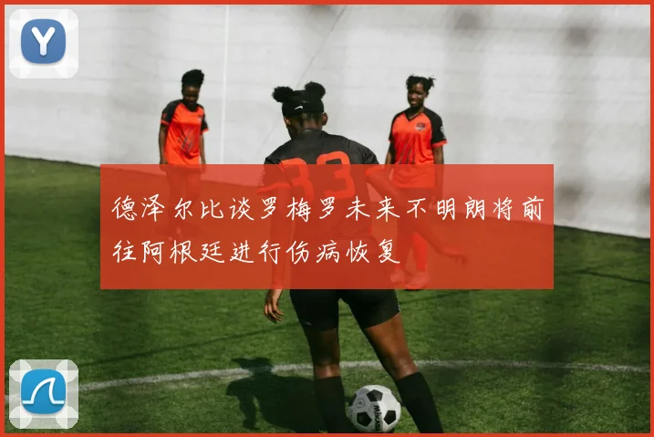 德泽尔比谈罗梅罗未来不明朗将前往阿根廷进行伤病恢复