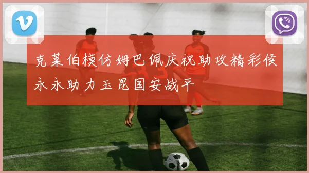 克莱伯模仿姆巴佩庆祝助攻精彩侯永永助力玉昆国安战平