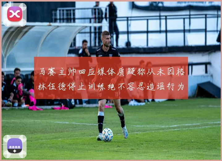 马赛主帅回应媒体质疑称从未因格林伍德停止训练绝不容忍造谣行为