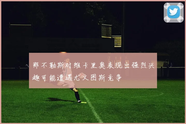 那不勒斯对维卡里奥表现出强烈兴趣可能遭遇尤文图斯竞争