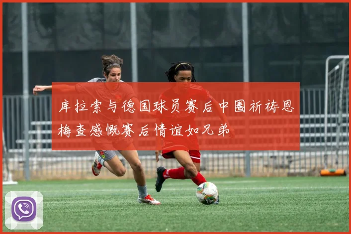 库拉索与德国球员赛后中圈祈祷恩梅查感慨赛后情谊如兄弟