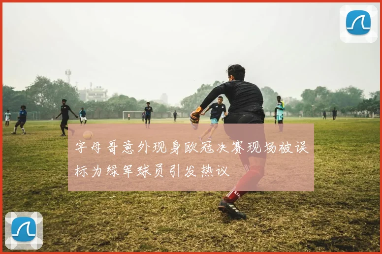 字母哥意外现身欧冠决赛现场被误标为绿军球员引发热议