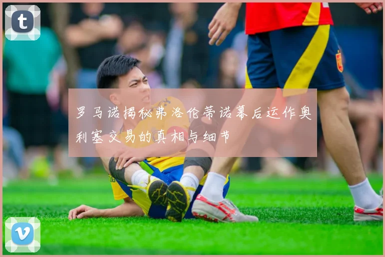 罗马诺揭秘弗洛伦蒂诺幕后运作奥利塞交易的真相与细节