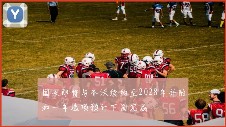 国米即将与齐沃续约至2028年并附加一年选项预计下周完成