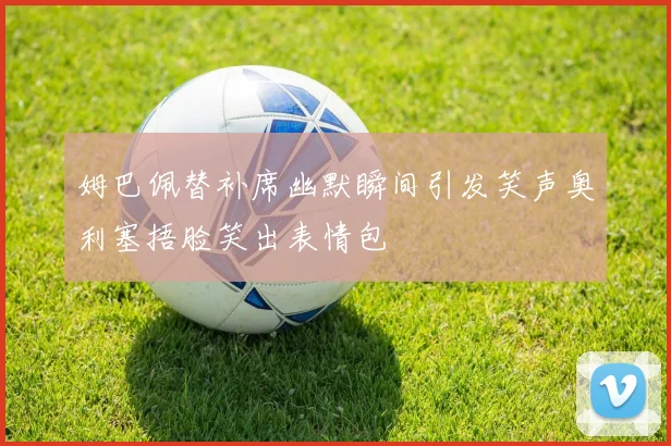 姆巴佩替补席幽默瞬间引发笑声奥利塞捂脸笑出表情包