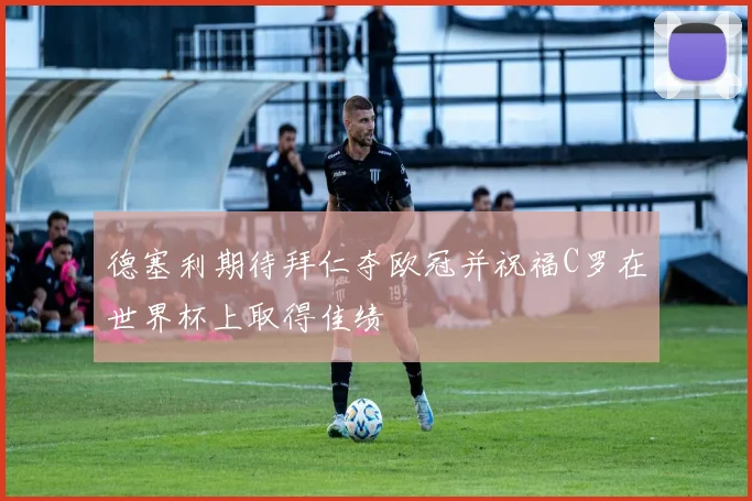 德塞利期待拜仁夺欧冠并祝福C罗在世界杯上取得佳绩