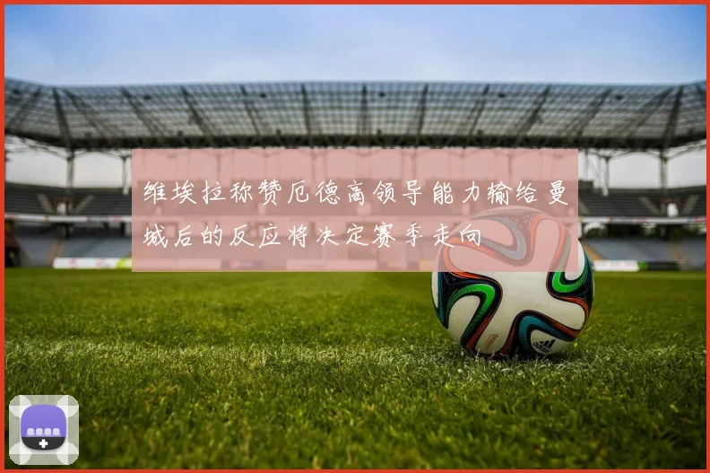 维埃拉称赞厄德高领导能力输给曼城后的反应将决定赛季走向